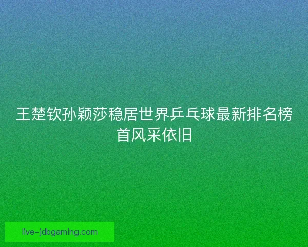 王楚钦孙颖莎稳居世界乒乓球最新排名榜首风采依旧