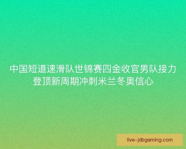 中国短道速滑队世锦赛四金收官男队接力登顶新周期冲刺米兰冬奥信心