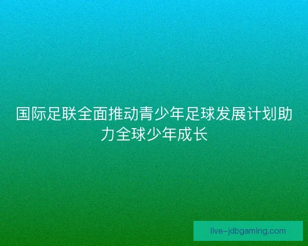 国际足联全面推动青少年足球发展计划助力全球少年成长