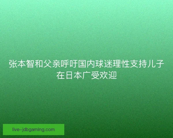 张本智和父亲呼吁国内球迷理性支持儿子在日本广受欢迎 张本智和父亲呼吁国内球迷理性支持儿子在日本广受欢迎