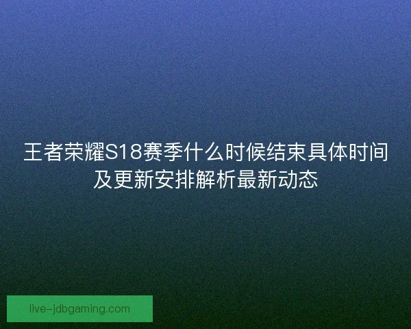 王者荣耀S18赛季什么时候结束具体时间及更新安排解析最新动态