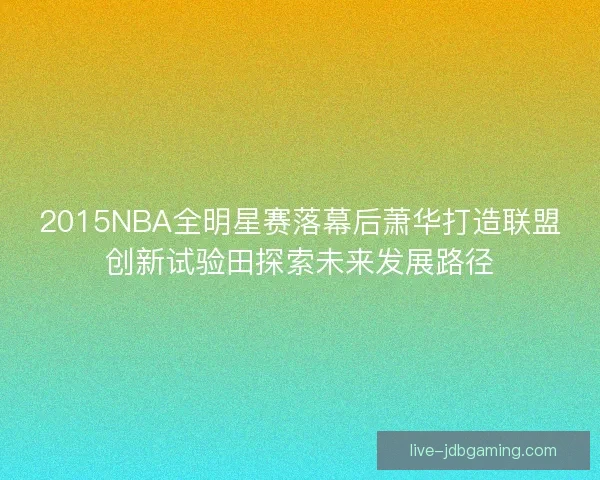 2015NBA全明星赛落幕后萧华打造联盟创新试验田探索未来发展路径
