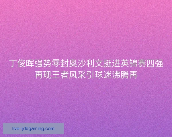 丁俊晖强势零封奥沙利文挺进英锦赛四强再现王者风采引球迷沸腾再