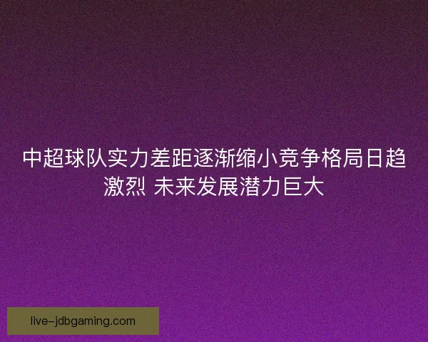 中超球队实力差距逐渐缩小竞争格局日趋激烈 未来发展潜力巨大