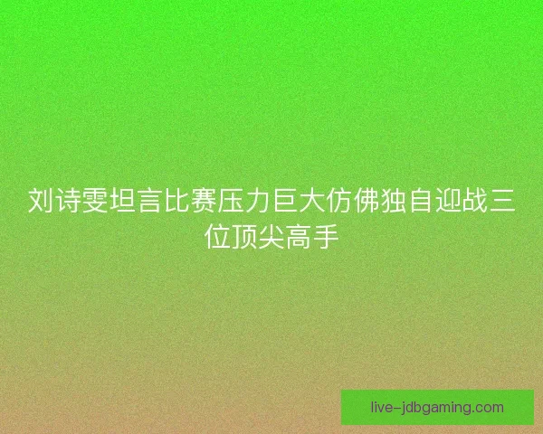 刘诗雯坦言比赛压力巨大仿佛独自迎战三位顶尖高手