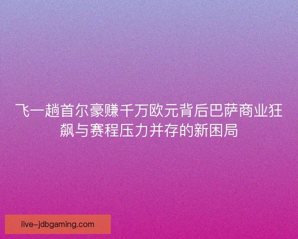 飞一趟首尔豪赚千万欧元背后巴萨商业狂飙与赛程压力并存的新困局