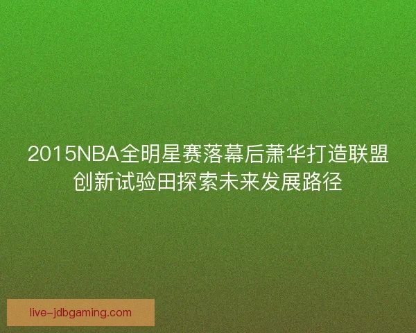 2015NBA全明星赛落幕后萧华打造联盟创新试验田探索未来发展路径