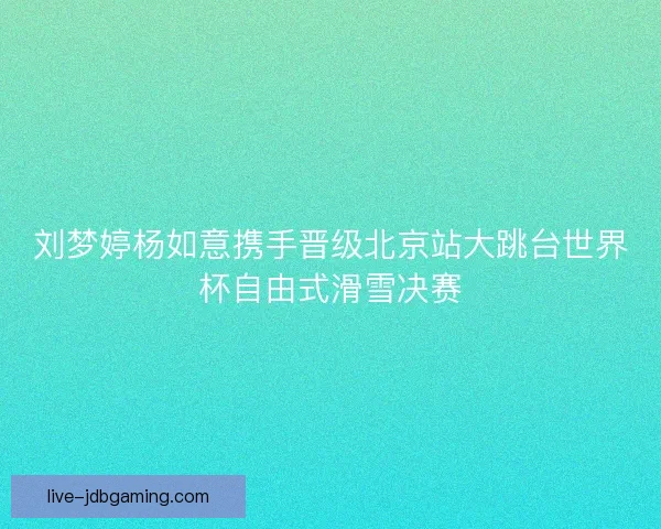 刘梦婷杨如意携手晋级北京站大跳台世界杯自由式滑雪决赛