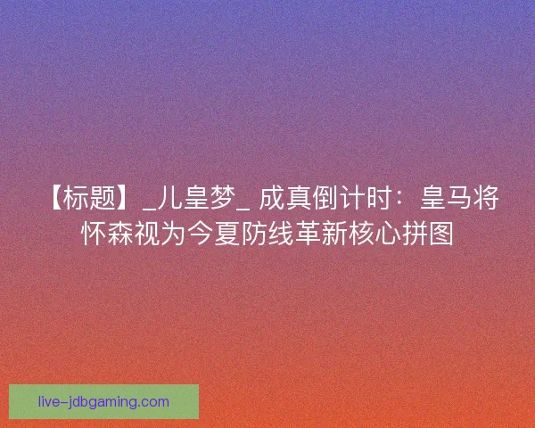 【标题】_儿皇梦_ 成真倒计时：皇马将怀森视为今夏防线革新核心拼图