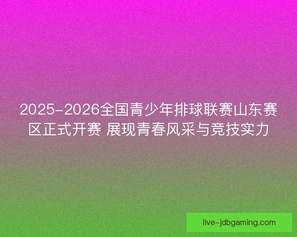 2025-2026全国青少年排球联赛山东赛区正式开赛 展现青春风采与竞技实力