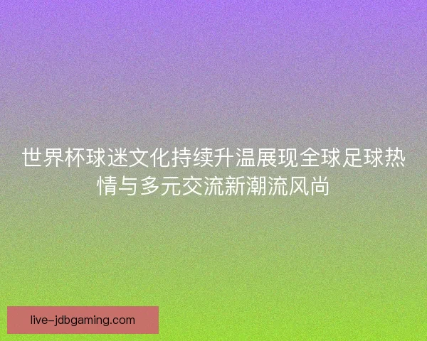 世界杯球迷文化持续升温展现全球足球热情与多元交流新潮流风尚 世界杯球迷文化持续升温展现全球足球热情与多元交流新潮流风尚