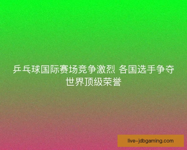 乒乓球国际赛场竞争激烈 各国选手争夺世界顶级荣誉